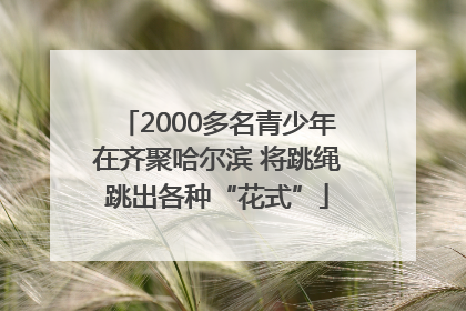 2000多名青少年在齐聚哈尔滨 将跳绳跳出各种“花式”