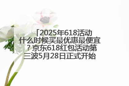 2025年618活动什么时候买最优惠最便宜？京东618红包活动第三波5月28日正式开始附满减优惠攻略一览