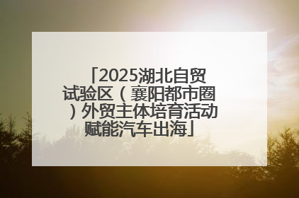 2025湖北自贸试验区（襄阳都市圈）外贸主体培育活动赋能汽车出海
