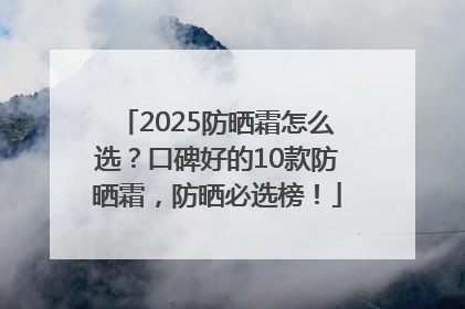 2025防晒霜怎么选？口碑好的10款防晒霜，防晒必选榜！