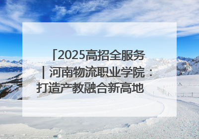 2025高招全服务｜河南物流职业学院：打造产教融合新高地 推动高质量快速发展