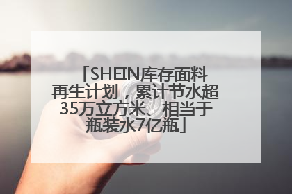 SHEIN库存面料再生计划，累计节水超35万立方米、相当于瓶装水7亿瓶